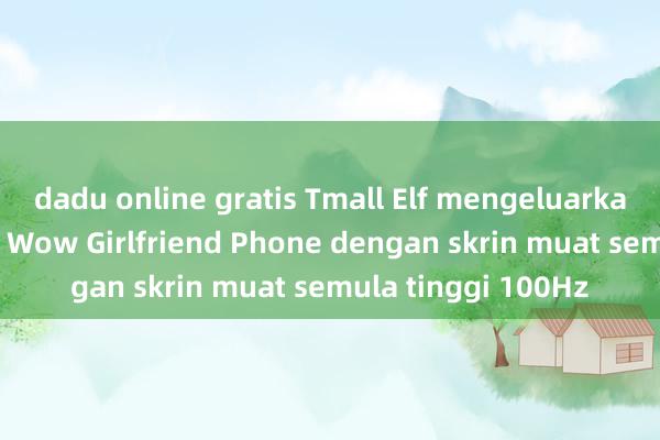 dadu online gratis Tmall Elf mengeluarkan produk baharu Wow Girlfriend Phone dengan skrin muat semula tinggi 100Hz